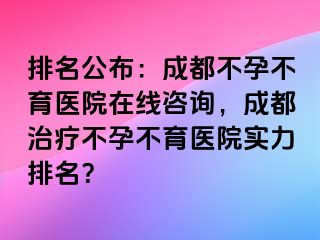 排名公布：成都不孕不育医院在线咨询，成都治疗不孕不育医院实力排名？