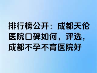 排行榜公开：成都天伦医院口碑如何，评选，成都不孕不育医院好