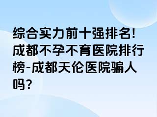 综合实力前十强排名!成都不孕不育医院排行榜-成都天伦医院骗人吗？