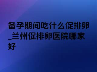 备孕期间吃什么促排卵_兰州促排卵医院哪家好