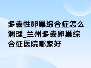 多囊性卵巢综合症怎么调理_兰州多囊卵巢综合征医院哪家好