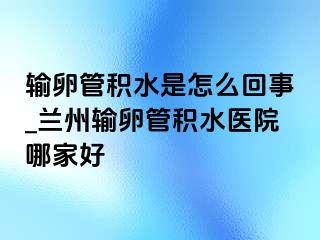 输卵管积水是怎么回事_兰州输卵管积水医院哪家好