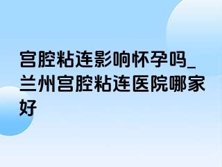 宫腔粘连影响怀孕吗_兰州宫腔粘连医院哪家好