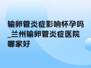 输卵管炎症影响怀孕吗_兰州输卵管炎症医院哪家好