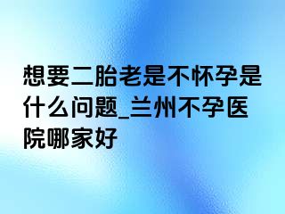 想要二胎老是不怀孕是什么问题_兰州不孕医院哪家好