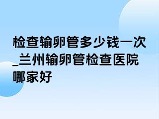 检查输卵管多少钱一次_兰州输卵管检查医院哪家好