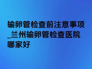 输卵管检查前注意事项_兰州输卵管检查医院哪家好