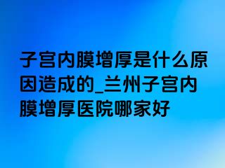 子宫内膜增厚是什么原因造成的_兰州子宫内膜增厚医院哪家好