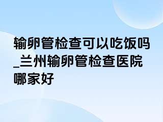 输卵管检查可以吃饭吗_兰州输卵管检查医院哪家好