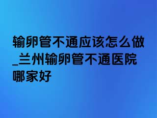 输卵管不通应该怎么做_兰州输卵管不通医院哪家好