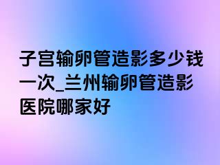 子宫输卵管造影多少钱一次_兰州输卵管造影医院哪家好