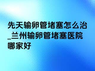 先天输卵管堵塞怎么治_兰州输卵管堵塞医院哪家好