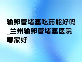 输卵管堵塞吃药能好吗_兰州输卵管堵塞医院哪家好