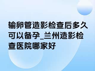 输卵管造影检查后多久可以备孕_兰州造影检查医院哪家好