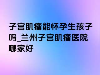 子宫肌瘤能怀孕生孩子吗_兰州子宫肌瘤医院哪家好