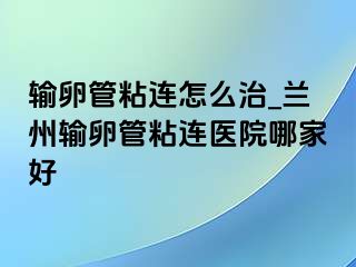 输卵管粘连怎么治_兰州输卵管粘连医院哪家好