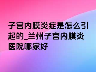 子宫内膜炎症是怎么引起的_兰州子宫内膜炎医院哪家好