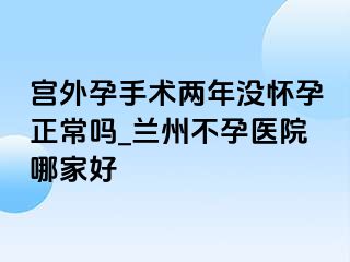 宫外孕手术两年没怀孕正常吗_兰州不孕医院哪家好