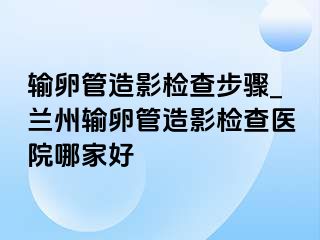 输卵管造影检查步骤_兰州输卵管造影检查医院哪家好