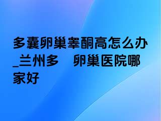 多囊卵巢睾酮高怎么办_兰州多嚢卵巢医院哪家好