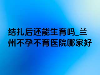 结扎后还能生育吗_兰州不孕不育医院哪家好