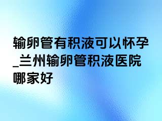 输卵管有积液可以怀孕_兰州输卵管积液医院哪家好