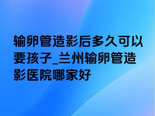 输卵管造影后多久可以要孩子_兰州输卵管造影医院哪家好