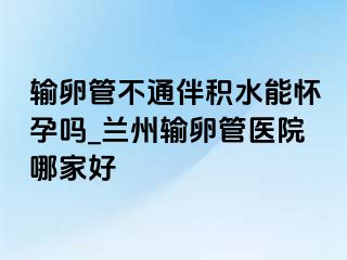 输卵管不通伴积水能怀孕吗_兰州输卵管医院哪家好