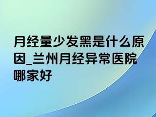 月经量少发黑是什么原因_兰州月经异常医院哪家好