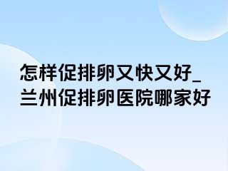 怎样促排卵又快又好_兰州促排卵医院哪家好