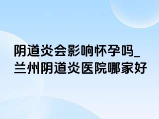 阴道炎会影响怀孕吗_兰州阴道炎医院哪家好