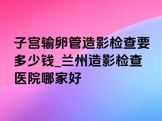 子宫输卵管造影检查要多少钱_兰州造影检查医院哪家好