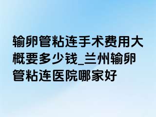 输卵管粘连手术费用大概要多少钱_兰州输卵管粘连医院哪家好