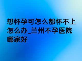 想怀孕可怎么都怀不上怎么办_兰州不孕医院哪家好