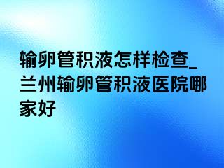 输卵管积液怎样检查_兰州输卵管积液医院哪家好