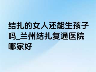 结扎的女人还能生孩子吗_兰州结扎复通医院哪家好