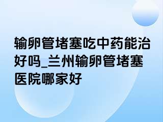 输卵管堵塞吃中药能治好吗_兰州输卵管堵塞医院哪家好