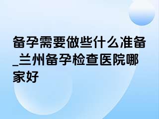 备孕需要做些什么准备_兰州备孕检查医院哪家好