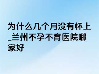 为什么几个月没有怀上_兰州不孕不育医院哪家好