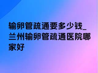 输卵管疏通要多少钱_兰州输卵管疏通医院哪家好