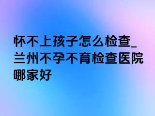 怀不上孩子怎么检查_兰州不孕不育检查医院哪家好