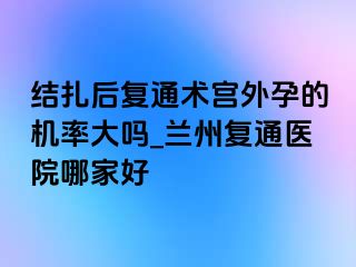 结扎后复通术宫外孕的机率大吗_兰州复通医院哪家好