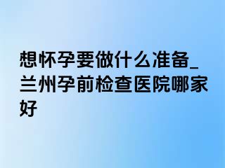 想怀孕要做什么准备_兰州孕前检查医院哪家好