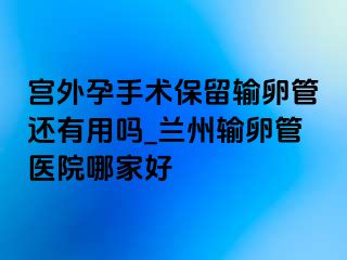 宫外孕手术保留输卵管还有用吗_兰州输卵管医院哪家好