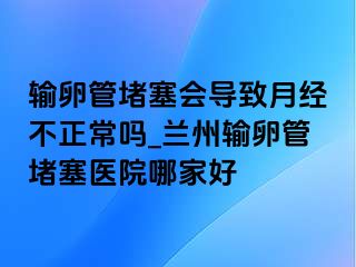 输卵管堵塞会导致月经不正常吗_兰州输卵管堵塞医院哪家好