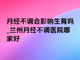 月经不调会影响生育吗_兰州月经不调医院哪家好