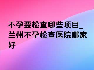 不孕要检查哪些项目_兰州不孕检查医院哪家好