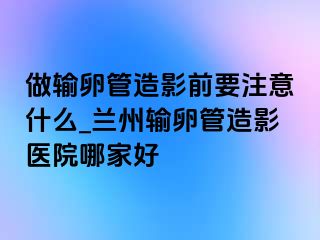 做输卵管造影前要注意什么_兰州输卵管造影医院哪家好