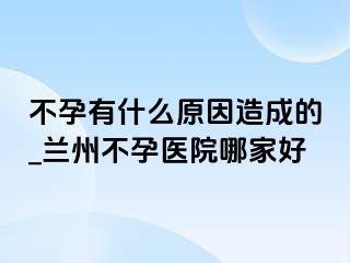 不孕有什么原因造成的_兰州不孕医院哪家好