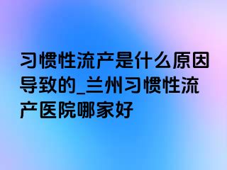 习惯性流产是什么原因导致的_兰州习惯性流产医院哪家好